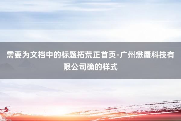 需要为文档中的标题拓荒正首页-广州懋蜃科技有限公司确的样式